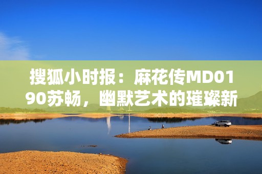 搜狐小时报：麻花传MD0190苏畅，幽默艺术的璀璨新星引领潮流