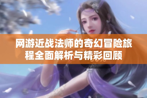 网游近战法师的奇幻冒险旅程全面解析与精彩回顾