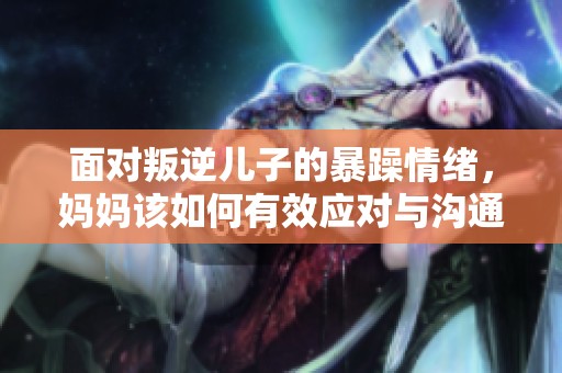 面对叛逆儿子的暴躁情绪，妈妈该如何有效应对与沟通