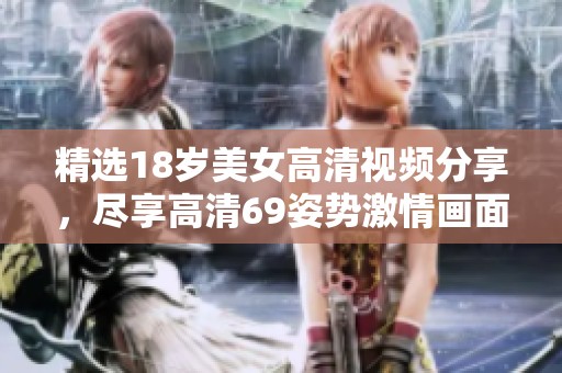 精选18岁美女高清视频分享，尽享高清69姿势激情画面
