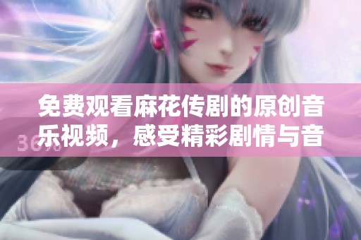 免费观看麻花传剧的原创音乐视频，感受精彩剧情与音乐魅力