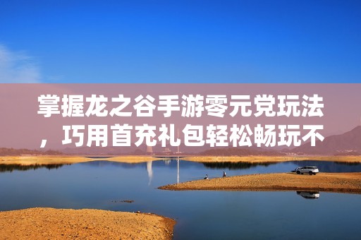 掌握龙之谷手游零元党玩法，巧用首充礼包轻松畅玩不花钱