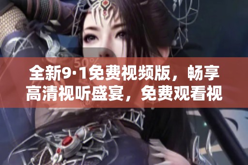 全新9·1免费视频版，畅享高清视听盛宴，免费观看视频内容