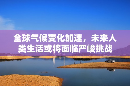 全球气候变化加速，未来人类生活或将面临严峻挑战