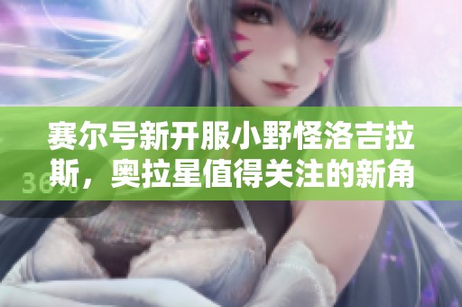 赛尔号新开服小野怪洛吉拉斯，奥拉星值得关注的新角色来了