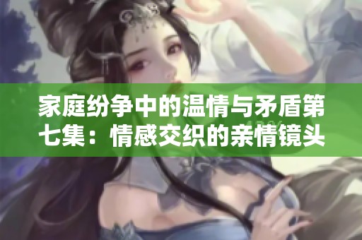家庭纷争中的温情与矛盾第七集：情感交织的亲情镜头