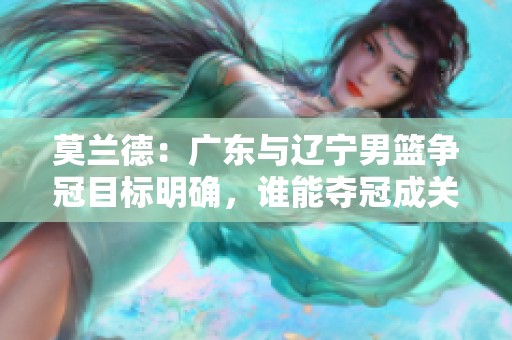 莫兰德：广东与辽宁男篮争冠目标明确，谁能夺冠成关键因素