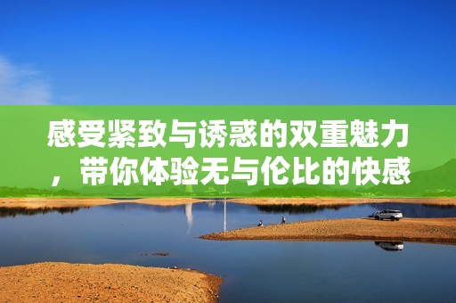 感受紧致与诱惑的双重魅力，带你体验无与伦比的快感