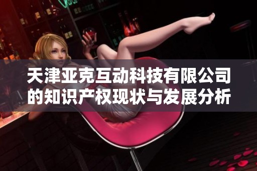 天津亚克互动科技有限公司的知识产权现状与发展分析报告