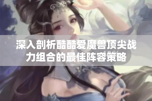 深入剖析酷酷爱魔兽顶尖战力组合的最佳阵容策略