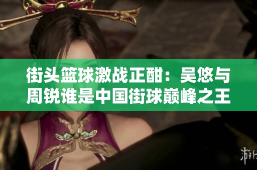 街头篮球激战正酣：吴悠与周锐谁是中国街球巅峰之王