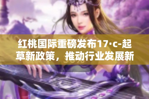 红桃国际重磅发布17·c-起草新政策，推动行业发展新机遇