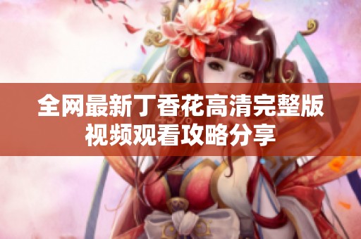 全网最新丁香花高清完整版视频观看攻略分享