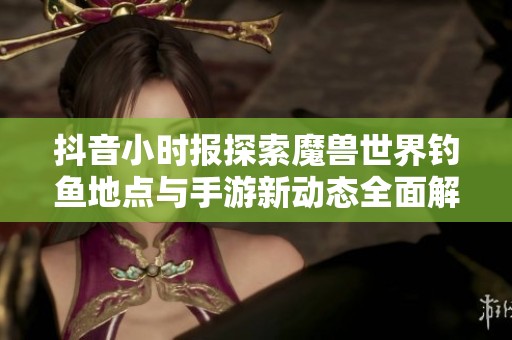 抖音小时报探索魔兽世界钓鱼地点与手游新动态全面解析