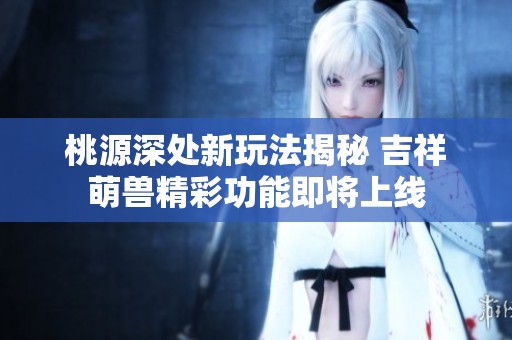 桃源深处新玩法揭秘 吉祥萌兽精彩功能即将上线