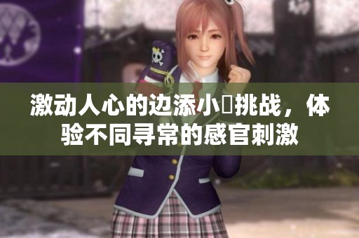 激动人心的边添小泬挑战，体验不同寻常的感官刺激