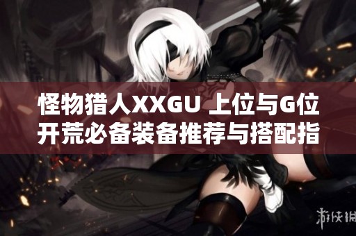 怪物猎人XXGU 上位与G位开荒必备装备推荐与搭配指南