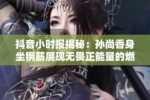 抖音小时报揭秘：孙尚香身坐钢筋展现无畏正能量的燃爆瞬间
