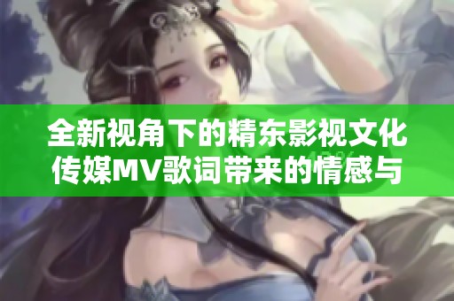 全新视角下的精东影视文化传媒MV歌词带来的情感与故事探索