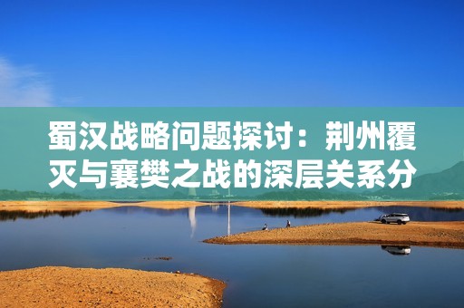 蜀汉战略问题探讨：荆州覆灭与襄樊之战的深层关系分析