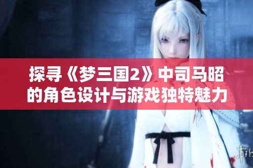 探寻《梦三国2》中司马昭的角色设计与游戏独特魅力