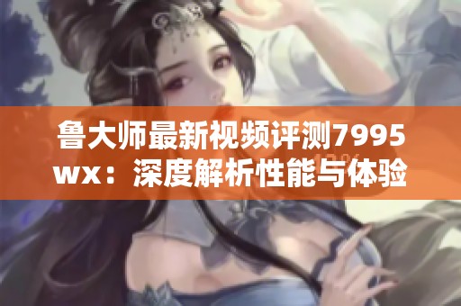 鲁大师最新视频评测7995wx：深度解析性能与体验