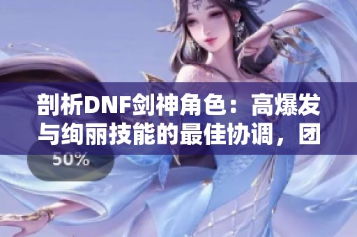 剖析DNF剑神角色：高爆发与绚丽技能的最佳协调，团队中的关键力量