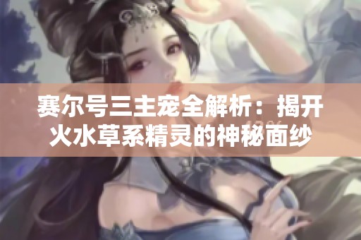 赛尔号三主宠全解析：揭开火水草系精灵的神秘面纱