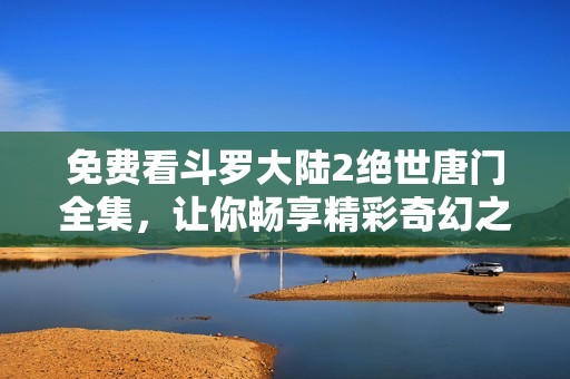 免费看斗罗大陆2绝世唐门全集，让你畅享精彩奇幻之旅