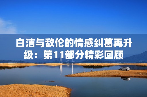白洁与敌伦的情感纠葛再升级：第11部分精彩回顾
