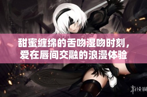 甜蜜缠绵的舌吻湿吻时刻，爱在唇间交融的浪漫体验