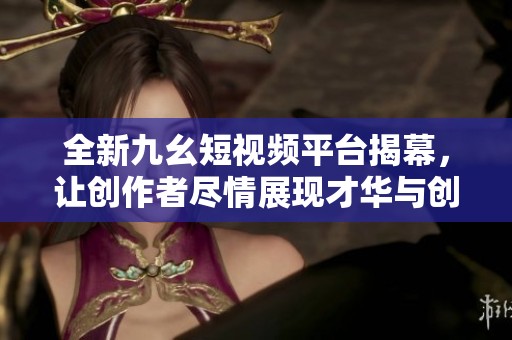 全新九幺短视频平台揭幕，让创作者尽情展现才华与创意