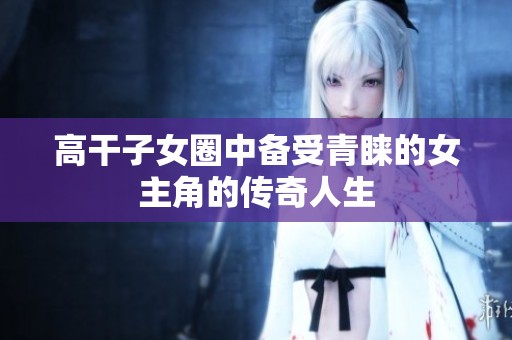 高干子女圈中备受青睐的女主角的传奇人生