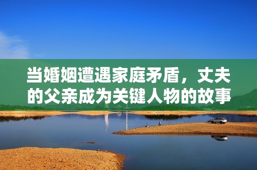 当婚姻遭遇家庭矛盾，丈夫的父亲成为关键人物的故事