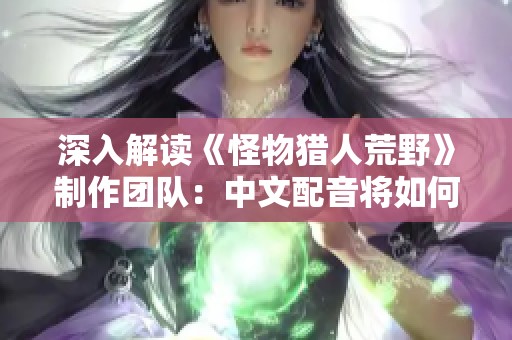 深入解读《怪物猎人荒野》制作团队：中文配音将如何影响游戏体验