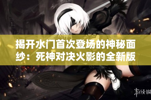 揭开水门首次登场的神秘面纱：死神对决火影的全新版本揭秘