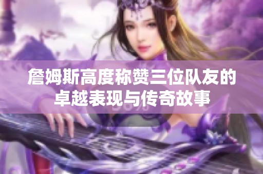詹姆斯高度称赞三位队友的卓越表现与传奇故事