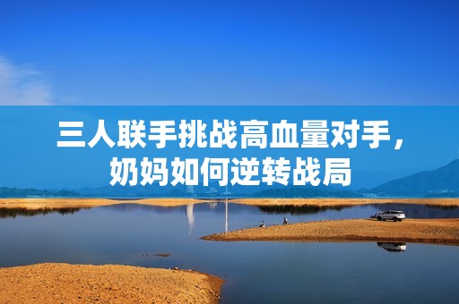 三人联手挑战高血量对手，奶妈如何逆转战局