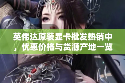 英伟达原装显卡批发热销中，优惠价格与货源产地一览
