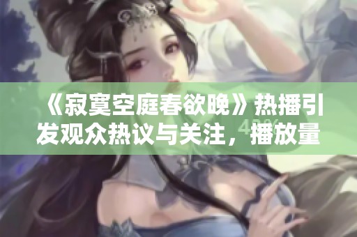 《寂寞空庭春欲晚》热播引发观众热议与关注，播放量再创新高