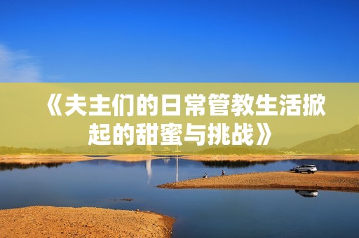 《夫主们的日常管教生活掀起的甜蜜与挑战》