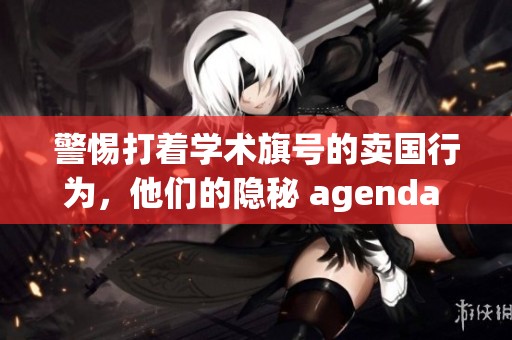 警惕打着学术旗号的卖国行为，他们的隐秘 agenda 一定要重视！