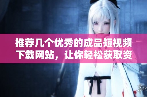 推荐几个优秀的成品短视频下载网站，让你轻松获取资源