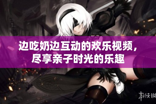 边吃奶边互动的欢乐视频，尽享亲子时光的乐趣