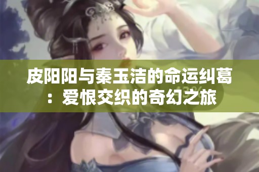 皮阳阳与秦玉洁的命运纠葛：爱恨交织的奇幻之旅
