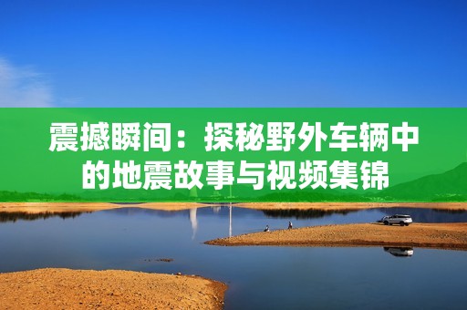 震撼瞬间：探秘野外车辆中的地震故事与视频集锦