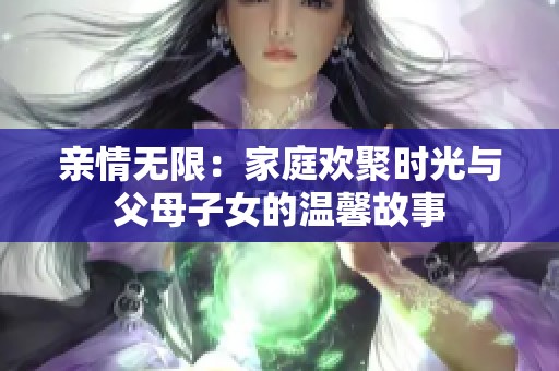 亲情无限：家庭欢聚时光与父母子女的温馨故事