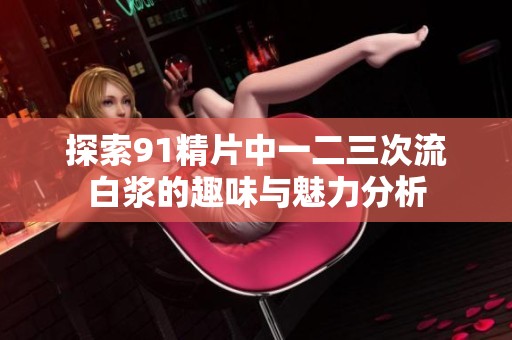 探索91精片中一二三次流白浆的趣味与魅力分析