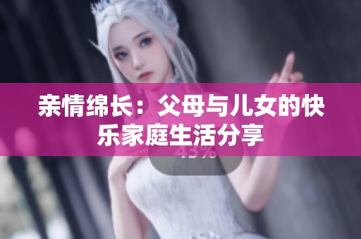 亲情绵长：父母与儿女的快乐家庭生活分享