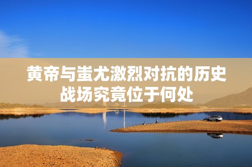 黄帝与蚩尤激烈对抗的历史战场究竟位于何处